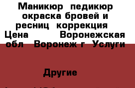 Маникюр, педикюр,окраска бровей и ресниц, коррекция › Цена ­ 250 - Воронежская обл., Воронеж г. Услуги » Другие   